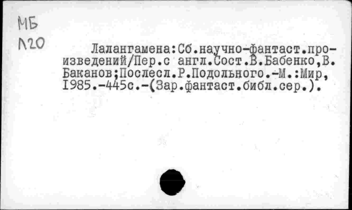 ﻿№
МО
Лалангамена:Сб.научно-фантаст.про изведений/Пер.с англ.Сост.В.Бабенко,В Баканов;Послесл.Р.Подольного.-М.:Мир, 1985.-445с.-(Зар.фантаст.библ.сер.).